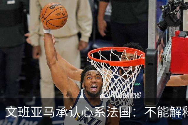 文班亚马承认心系法国：不能解释我的糟糕表现